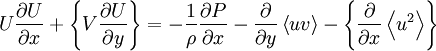  
U \frac{\partial U}{ \partial x} + \left\{ V \frac{\partial U}{ \partial y} \right\} = -   \frac{1}{\rho} \frac{\partial P}{ \partial x} - \frac{\partial }{ \partial y} \left\langle uv  \right\rangle - \left\{ \frac{\partial }{ \partial x} \left\langle u^{2} \right\rangle \right\} 
