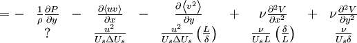  
\begin{matrix}
= - & \frac{1}{\rho} \frac{\partial P}{ \partial y} & - & \frac{\partial \left\langle uv \right\rangle}{ \partial x} & - & \frac{ \partial \left\langle v^{2} \right\rangle}{ \partial y} & + & \nu \frac{\partial^{2} V}{ \partial x^{2}} & + & \nu \frac{\partial^{2} V}{ \partial y^{2}} \\
& ? &  & \frac{u^{2}}{U_{s} \Delta U_{s} } & & \frac{u^{2}}{U_{s} \Delta U_{s} } \left( \frac{L}{\delta} \right) & & \frac{\nu}{U_{s} L} \left( \frac{\delta}{L}\right) & & \frac{\nu}{U_{s} \delta} \\
\end{matrix}
