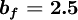  
\boldsymbol{b_{f}= 2.5}
