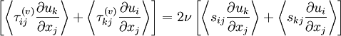  
\left[ \left\langle \tau^{(v)}_{ij} \frac{\partial u_{k}}{\partial x_{j}} \right\rangle + \left\langle \tau^{(v)}_{kj} \frac{\partial u_{i}}{\partial x_{j}} \right\rangle  \right]  = 2 \nu \left[ \left\langle s_{ij} \frac{\partial u_{k}}{\partial x_{j}} \right\rangle +  \left\langle s_{kj} \frac{\partial u_{i}}{\partial x_{j}} \right\rangle \right]
